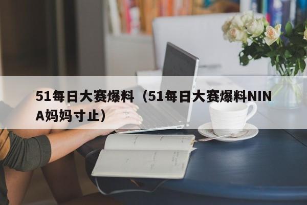 51每日大赛爆料（51每日大赛爆料NINA妈妈寸止）