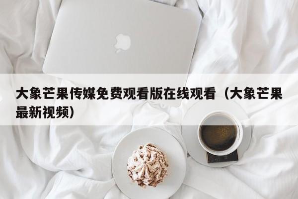 大象芒果传媒免费观看版在线观看（大象芒果最新视频）